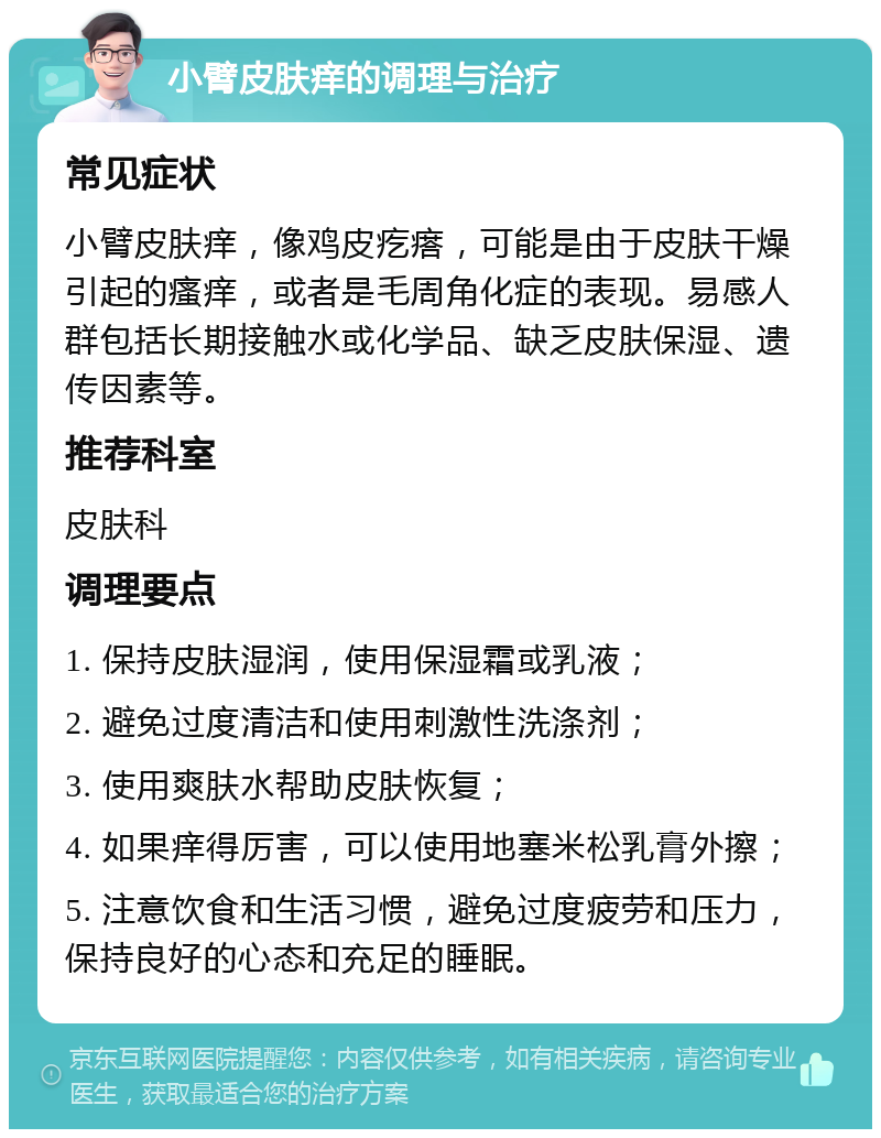 小臂皮肤痒的调理与治疗 常见症状 小臂皮肤痒，像鸡皮疙瘩，可能是由于皮肤干燥引起的瘙痒，或者是毛周角化症的表现。易感人群包括长期接触水或化学品、缺乏皮肤保湿、遗传因素等。 推荐科室 皮肤科 调理要点 1. 保持皮肤湿润，使用保湿霜或乳液； 2. 避免过度清洁和使用刺激性洗涤剂； 3. 使用爽肤水帮助皮肤恢复； 4. 如果痒得厉害，可以使用地塞米松乳膏外擦； 5. 注意饮食和生活习惯，避免过度疲劳和压力，保持良好的心态和充足的睡眠。