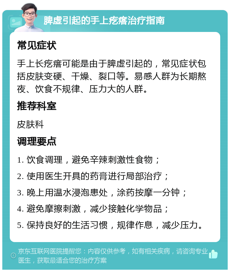 脾虚引起的手上疙瘩治疗指南 常见症状 手上长疙瘩可能是由于脾虚引起的，常见症状包括皮肤变硬、干燥、裂口等。易感人群为长期熬夜、饮食不规律、压力大的人群。 推荐科室 皮肤科 调理要点 1. 饮食调理，避免辛辣刺激性食物； 2. 使用医生开具的药膏进行局部治疗； 3. 晚上用温水浸泡患处，涂药按摩一分钟； 4. 避免摩擦刺激，减少接触化学物品； 5. 保持良好的生活习惯，规律作息，减少压力。