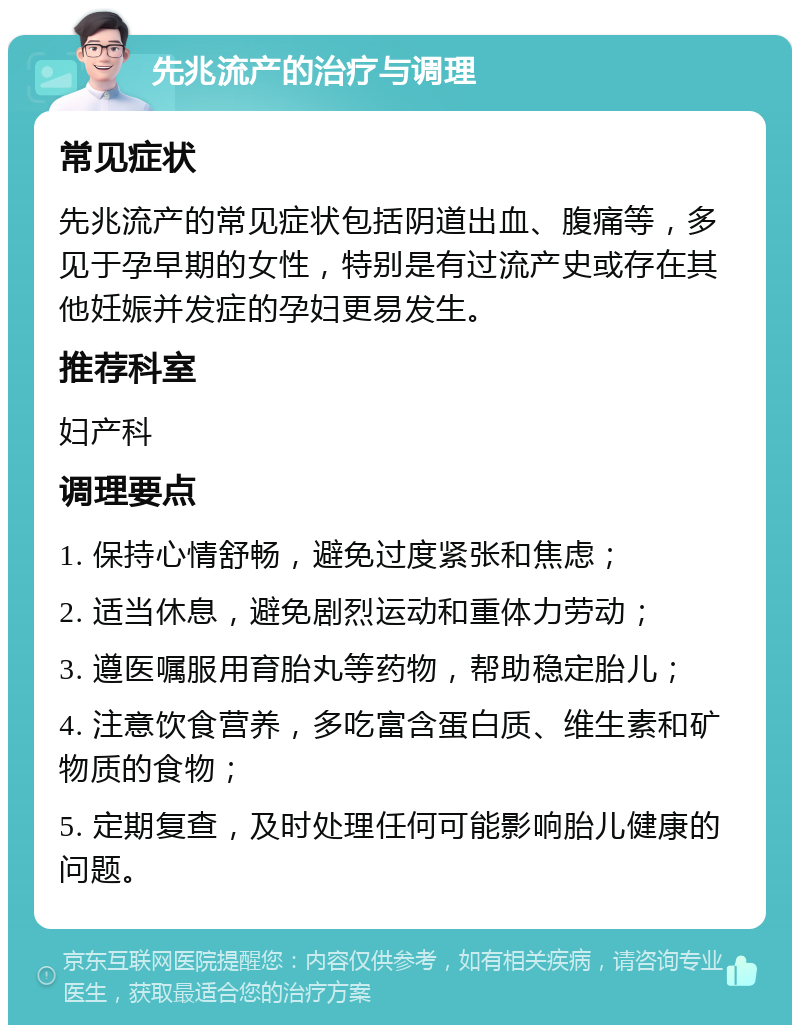 先兆流产的治疗与调理 常见症状 先兆流产的常见症状包括阴道出血、腹痛等，多见于孕早期的女性，特别是有过流产史或存在其他妊娠并发症的孕妇更易发生。 推荐科室 妇产科 调理要点 1. 保持心情舒畅，避免过度紧张和焦虑； 2. 适当休息，避免剧烈运动和重体力劳动； 3. 遵医嘱服用育胎丸等药物，帮助稳定胎儿； 4. 注意饮食营养，多吃富含蛋白质、维生素和矿物质的食物； 5. 定期复查，及时处理任何可能影响胎儿健康的问题。