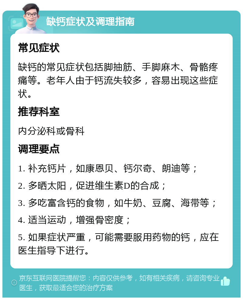 缺钙症状及调理指南 常见症状 缺钙的常见症状包括脚抽筋、手脚麻木、骨骼疼痛等。老年人由于钙流失较多，容易出现这些症状。 推荐科室 内分泌科或骨科 调理要点 1. 补充钙片，如康恩贝、钙尔奇、朗迪等； 2. 多晒太阳，促进维生素D的合成； 3. 多吃富含钙的食物，如牛奶、豆腐、海带等； 4. 适当运动，增强骨密度； 5. 如果症状严重，可能需要服用药物的钙，应在医生指导下进行。