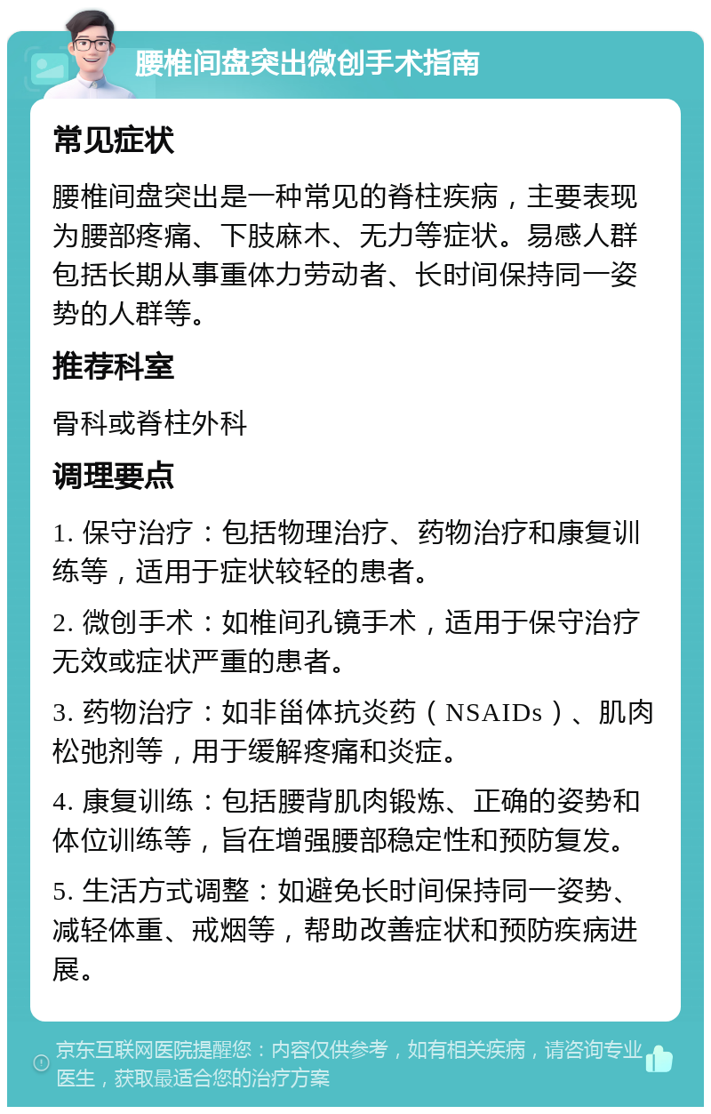 腰椎间盘突出微创手术指南 常见症状 腰椎间盘突出是一种常见的脊柱疾病，主要表现为腰部疼痛、下肢麻木、无力等症状。易感人群包括长期从事重体力劳动者、长时间保持同一姿势的人群等。 推荐科室 骨科或脊柱外科 调理要点 1. 保守治疗：包括物理治疗、药物治疗和康复训练等，适用于症状较轻的患者。 2. 微创手术：如椎间孔镜手术，适用于保守治疗无效或症状严重的患者。 3. 药物治疗：如非甾体抗炎药（NSAIDs）、肌肉松弛剂等，用于缓解疼痛和炎症。 4. 康复训练：包括腰背肌肉锻炼、正确的姿势和体位训练等，旨在增强腰部稳定性和预防复发。 5. 生活方式调整：如避免长时间保持同一姿势、减轻体重、戒烟等，帮助改善症状和预防疾病进展。