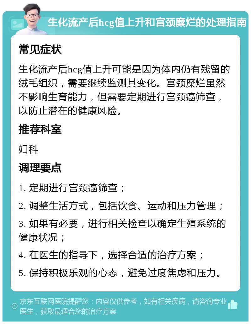 生化流产后hcg值上升和宫颈糜烂的处理指南 常见症状 生化流产后hcg值上升可能是因为体内仍有残留的绒毛组织，需要继续监测其变化。宫颈糜烂虽然不影响生育能力，但需要定期进行宫颈癌筛查，以防止潜在的健康风险。 推荐科室 妇科 调理要点 1. 定期进行宫颈癌筛查； 2. 调整生活方式，包括饮食、运动和压力管理； 3. 如果有必要，进行相关检查以确定生殖系统的健康状况； 4. 在医生的指导下，选择合适的治疗方案； 5. 保持积极乐观的心态，避免过度焦虑和压力。