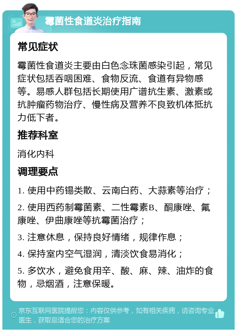 霉菌性食道炎治疗指南 常见症状 霉菌性食道炎主要由白色念珠菌感染引起，常见症状包括吞咽困难、食物反流、食道有异物感等。易感人群包括长期使用广谱抗生素、激素或抗肿瘤药物治疗、慢性病及营养不良致机体抵抗力低下者。 推荐科室 消化内科 调理要点 1. 使用中药锡类散、云南白药、大蒜素等治疗； 2. 使用西药制霉菌素、二性霉素B、酮康唑、氟康唑、伊曲康唑等抗霉菌治疗； 3. 注意休息，保持良好情绪，规律作息； 4. 保持室内空气湿润，清淡饮食易消化； 5. 多饮水，避免食用辛、酸、麻、辣、油炸的食物，忌烟酒，注意保暖。