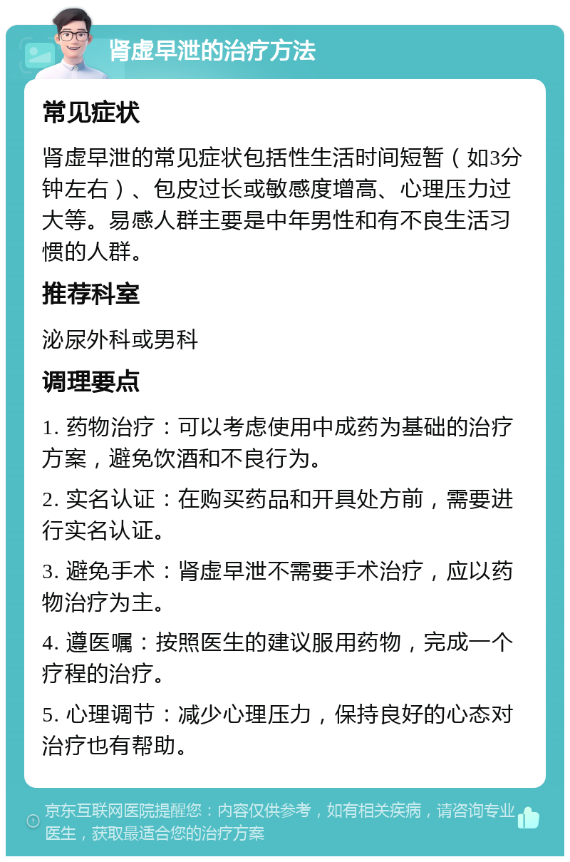 肾虚早泄的治疗方法 常见症状 肾虚早泄的常见症状包括性生活时间短暂（如3分钟左右）、包皮过长或敏感度增高、心理压力过大等。易感人群主要是中年男性和有不良生活习惯的人群。 推荐科室 泌尿外科或男科 调理要点 1. 药物治疗：可以考虑使用中成药为基础的治疗方案，避免饮酒和不良行为。 2. 实名认证：在购买药品和开具处方前，需要进行实名认证。 3. 避免手术：肾虚早泄不需要手术治疗，应以药物治疗为主。 4. 遵医嘱：按照医生的建议服用药物，完成一个疗程的治疗。 5. 心理调节：减少心理压力，保持良好的心态对治疗也有帮助。