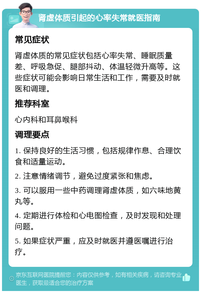 肾虚体质引起的心率失常就医指南 常见症状 肾虚体质的常见症状包括心率失常、睡眠质量差、呼吸急促、腿部抖动、体温轻微升高等。这些症状可能会影响日常生活和工作，需要及时就医和调理。 推荐科室 心内科和耳鼻喉科 调理要点 1. 保持良好的生活习惯，包括规律作息、合理饮食和适量运动。 2. 注意情绪调节，避免过度紧张和焦虑。 3. 可以服用一些中药调理肾虚体质，如六味地黄丸等。 4. 定期进行体检和心电图检查，及时发现和处理问题。 5. 如果症状严重，应及时就医并遵医嘱进行治疗。