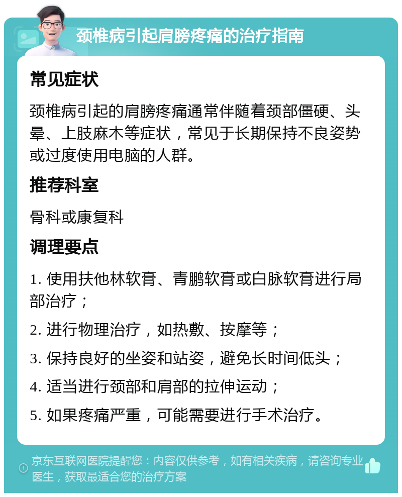 颈椎病引起肩膀疼痛的治疗指南 常见症状 颈椎病引起的肩膀疼痛通常伴随着颈部僵硬、头晕、上肢麻木等症状，常见于长期保持不良姿势或过度使用电脑的人群。 推荐科室 骨科或康复科 调理要点 1. 使用扶他林软膏、青鹏软膏或白脉软膏进行局部治疗； 2. 进行物理治疗，如热敷、按摩等； 3. 保持良好的坐姿和站姿，避免长时间低头； 4. 适当进行颈部和肩部的拉伸运动； 5. 如果疼痛严重，可能需要进行手术治疗。