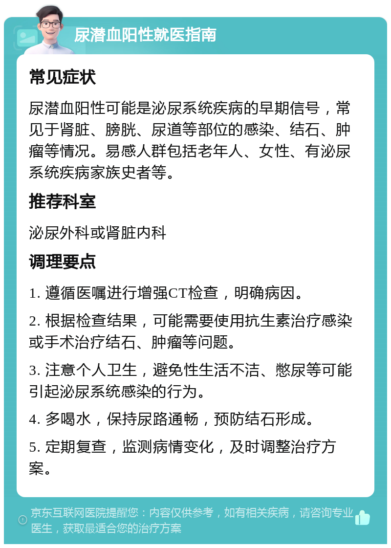 尿潜血阳性就医指南 常见症状 尿潜血阳性可能是泌尿系统疾病的早期信号，常见于肾脏、膀胱、尿道等部位的感染、结石、肿瘤等情况。易感人群包括老年人、女性、有泌尿系统疾病家族史者等。 推荐科室 泌尿外科或肾脏内科 调理要点 1. 遵循医嘱进行增强CT检查，明确病因。 2. 根据检查结果，可能需要使用抗生素治疗感染或手术治疗结石、肿瘤等问题。 3. 注意个人卫生，避免性生活不洁、憋尿等可能引起泌尿系统感染的行为。 4. 多喝水，保持尿路通畅，预防结石形成。 5. 定期复查，监测病情变化，及时调整治疗方案。