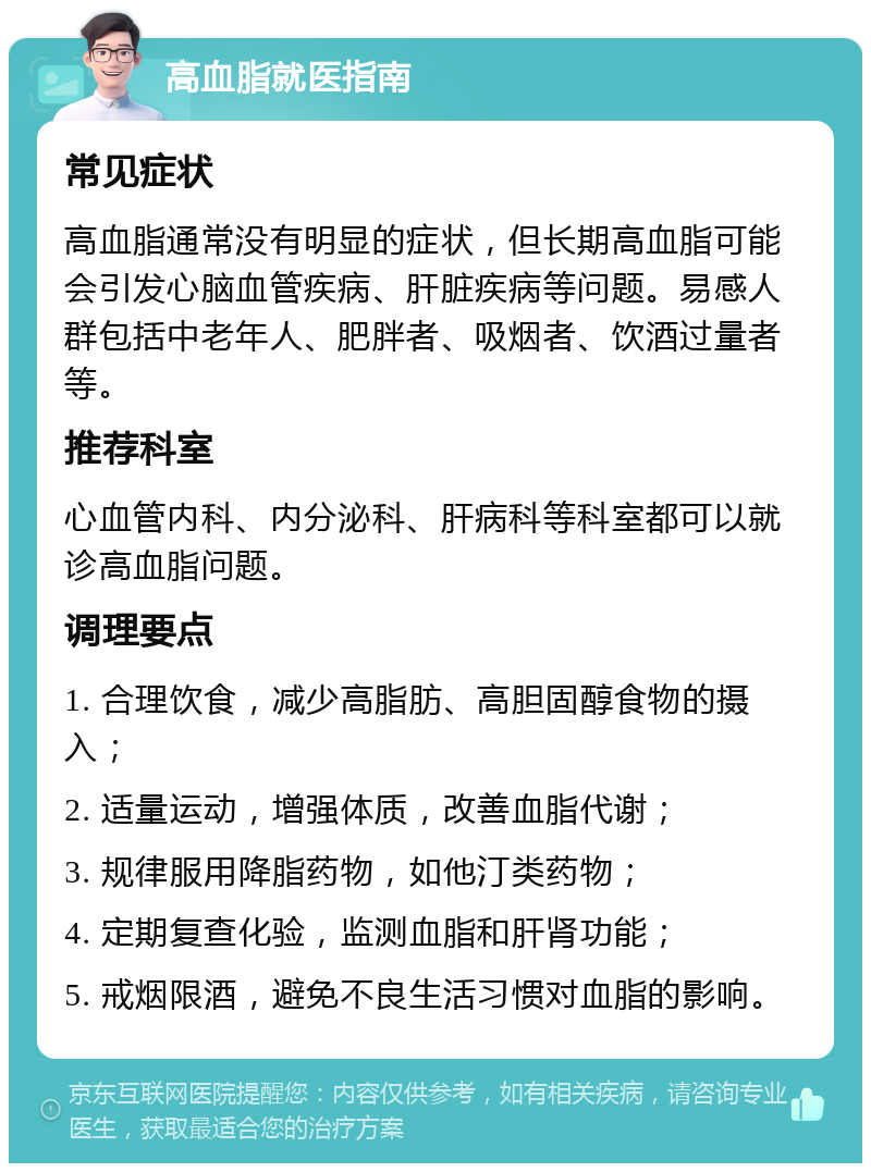 高血脂就医指南 常见症状 高血脂通常没有明显的症状，但长期高血脂可能会引发心脑血管疾病、肝脏疾病等问题。易感人群包括中老年人、肥胖者、吸烟者、饮酒过量者等。 推荐科室 心血管内科、内分泌科、肝病科等科室都可以就诊高血脂问题。 调理要点 1. 合理饮食，减少高脂肪、高胆固醇食物的摄入； 2. 适量运动，增强体质，改善血脂代谢； 3. 规律服用降脂药物，如他汀类药物； 4. 定期复查化验，监测血脂和肝肾功能； 5. 戒烟限酒，避免不良生活习惯对血脂的影响。