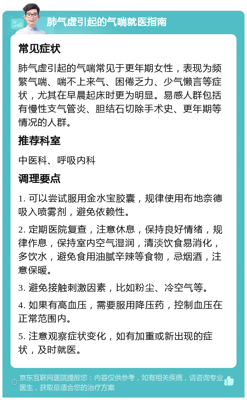 肺气虚引起的气喘就医指南 常见症状 肺气虚引起的气喘常见于更年期女性，表现为频繁气喘、喘不上来气、困倦乏力、少气懒言等症状，尤其在早晨起床时更为明显。易感人群包括有慢性支气管炎、胆结石切除手术史、更年期等情况的人群。 推荐科室 中医科、呼吸内科 调理要点 1. 可以尝试服用金水宝胶囊，规律使用布地奈德吸入喷雾剂，避免依赖性。 2. 定期医院复查，注意休息，保持良好情绪，规律作息，保持室内空气湿润，清淡饮食易消化，多饮水，避免食用油腻辛辣等食物，忌烟酒，注意保暖。 3. 避免接触刺激因素，比如粉尘、冷空气等。 4. 如果有高血压，需要服用降压药，控制血压在正常范围内。 5. 注意观察症状变化，如有加重或新出现的症状，及时就医。