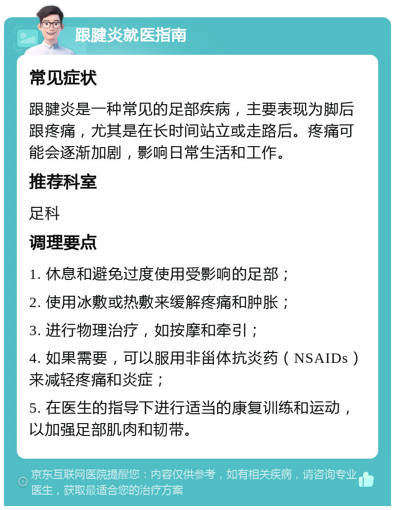 跟腱炎就医指南 常见症状 跟腱炎是一种常见的足部疾病，主要表现为脚后跟疼痛，尤其是在长时间站立或走路后。疼痛可能会逐渐加剧，影响日常生活和工作。 推荐科室 足科 调理要点 1. 休息和避免过度使用受影响的足部； 2. 使用冰敷或热敷来缓解疼痛和肿胀； 3. 进行物理治疗，如按摩和牵引； 4. 如果需要，可以服用非甾体抗炎药（NSAIDs）来减轻疼痛和炎症； 5. 在医生的指导下进行适当的康复训练和运动，以加强足部肌肉和韧带。