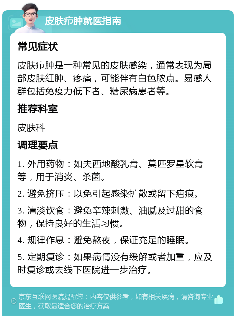 皮肤疖肿就医指南 常见症状 皮肤疖肿是一种常见的皮肤感染，通常表现为局部皮肤红肿、疼痛，可能伴有白色脓点。易感人群包括免疫力低下者、糖尿病患者等。 推荐科室 皮肤科 调理要点 1. 外用药物：如夫西地酸乳膏、莫匹罗星软膏等，用于消炎、杀菌。 2. 避免挤压：以免引起感染扩散或留下疤痕。 3. 清淡饮食：避免辛辣刺激、油腻及过甜的食物，保持良好的生活习惯。 4. 规律作息：避免熬夜，保证充足的睡眠。 5. 定期复诊：如果病情没有缓解或者加重，应及时复诊或去线下医院进一步治疗。