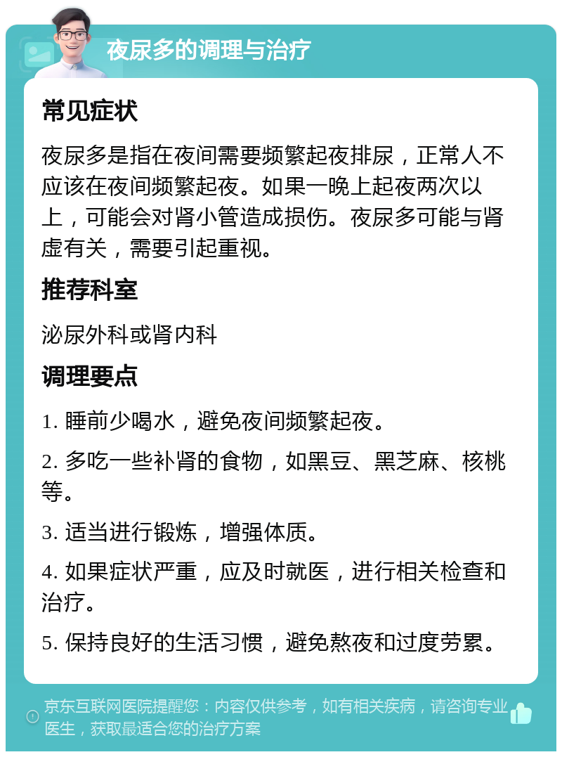 夜尿多的调理与治疗 常见症状 夜尿多是指在夜间需要频繁起夜排尿，正常人不应该在夜间频繁起夜。如果一晚上起夜两次以上，可能会对肾小管造成损伤。夜尿多可能与肾虚有关，需要引起重视。 推荐科室 泌尿外科或肾内科 调理要点 1. 睡前少喝水，避免夜间频繁起夜。 2. 多吃一些补肾的食物，如黑豆、黑芝麻、核桃等。 3. 适当进行锻炼，增强体质。 4. 如果症状严重，应及时就医，进行相关检查和治疗。 5. 保持良好的生活习惯，避免熬夜和过度劳累。