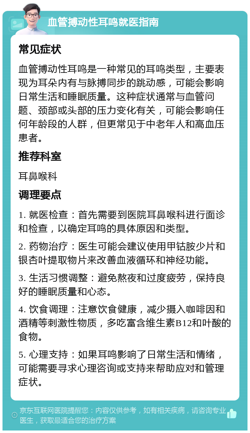 血管搏动性耳鸣就医指南 常见症状 血管搏动性耳鸣是一种常见的耳鸣类型，主要表现为耳朵内有与脉搏同步的跳动感，可能会影响日常生活和睡眠质量。这种症状通常与血管问题、颈部或头部的压力变化有关，可能会影响任何年龄段的人群，但更常见于中老年人和高血压患者。 推荐科室 耳鼻喉科 调理要点 1. 就医检查：首先需要到医院耳鼻喉科进行面诊和检查，以确定耳鸣的具体原因和类型。 2. 药物治疗：医生可能会建议使用甲钴胺少片和银杏叶提取物片来改善血液循环和神经功能。 3. 生活习惯调整：避免熬夜和过度疲劳，保持良好的睡眠质量和心态。 4. 饮食调理：注意饮食健康，减少摄入咖啡因和酒精等刺激性物质，多吃富含维生素B12和叶酸的食物。 5. 心理支持：如果耳鸣影响了日常生活和情绪，可能需要寻求心理咨询或支持来帮助应对和管理症状。