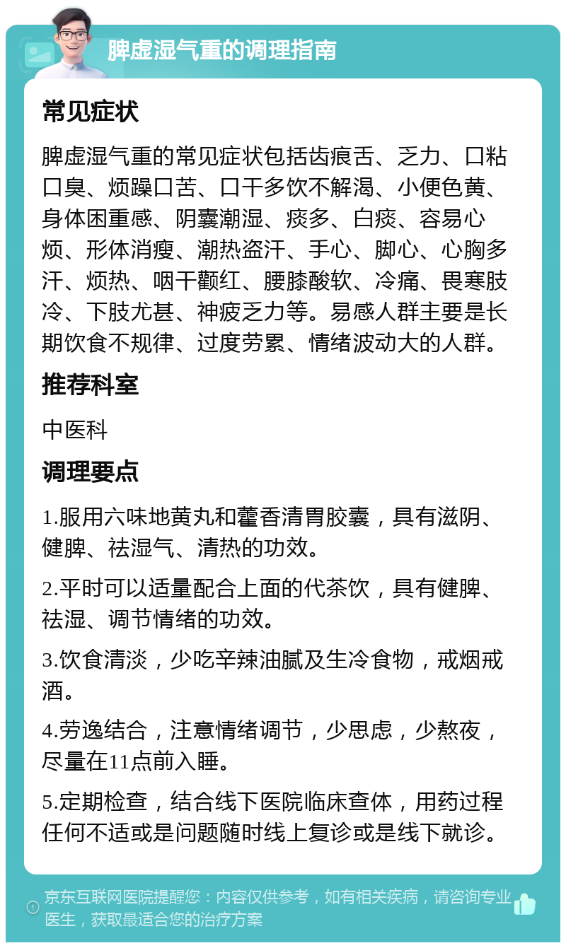 脾虚湿气重的调理指南 常见症状 脾虚湿气重的常见症状包括齿痕舌、乏力、口粘口臭、烦躁口苦、口干多饮不解渴、小便色黄、身体困重感、阴囊潮湿、痰多、白痰、容易心烦、形体消瘦、潮热盗汗、手心、脚心、心胸多汗、烦热、咽干颧红、腰膝酸软、冷痛、畏寒肢冷、下肢尤甚、神疲乏力等。易感人群主要是长期饮食不规律、过度劳累、情绪波动大的人群。 推荐科室 中医科 调理要点 1.服用六味地黄丸和藿香清胃胶囊，具有滋阴、健脾、祛湿气、清热的功效。 2.平时可以适量配合上面的代茶饮，具有健脾、祛湿、调节情绪的功效。 3.饮食清淡，少吃辛辣油腻及生冷食物，戒烟戒酒。 4.劳逸结合，注意情绪调节，少思虑，少熬夜，尽量在11点前入睡。 5.定期检查，结合线下医院临床查体，用药过程任何不适或是问题随时线上复诊或是线下就诊。