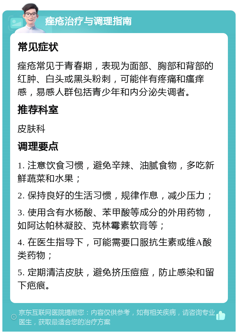 痤疮治疗与调理指南 常见症状 痤疮常见于青春期，表现为面部、胸部和背部的红肿、白头或黑头粉刺，可能伴有疼痛和瘙痒感，易感人群包括青少年和内分泌失调者。 推荐科室 皮肤科 调理要点 1. 注意饮食习惯，避免辛辣、油腻食物，多吃新鲜蔬菜和水果； 2. 保持良好的生活习惯，规律作息，减少压力； 3. 使用含有水杨酸、苯甲酸等成分的外用药物，如阿达帕林凝胶、克林霉素软膏等； 4. 在医生指导下，可能需要口服抗生素或维A酸类药物； 5. 定期清洁皮肤，避免挤压痘痘，防止感染和留下疤痕。