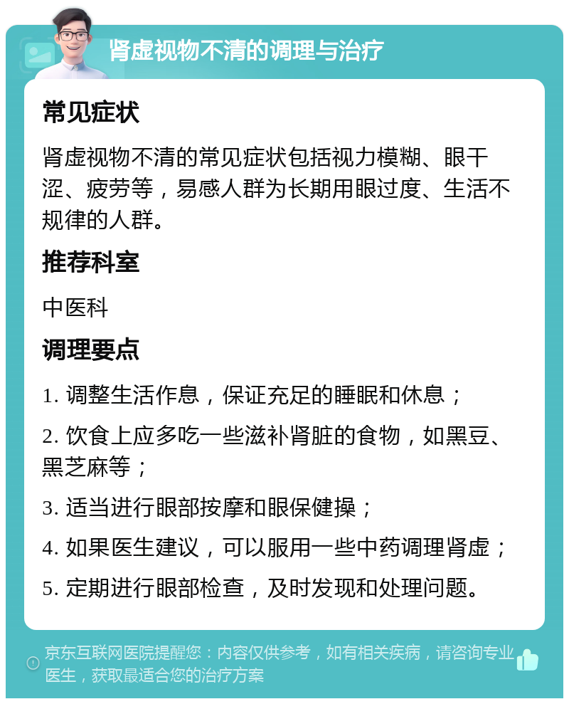 肾虚视物不清的调理与治疗 常见症状 肾虚视物不清的常见症状包括视力模糊、眼干涩、疲劳等，易感人群为长期用眼过度、生活不规律的人群。 推荐科室 中医科 调理要点 1. 调整生活作息，保证充足的睡眠和休息； 2. 饮食上应多吃一些滋补肾脏的食物，如黑豆、黑芝麻等； 3. 适当进行眼部按摩和眼保健操； 4. 如果医生建议，可以服用一些中药调理肾虚； 5. 定期进行眼部检查，及时发现和处理问题。