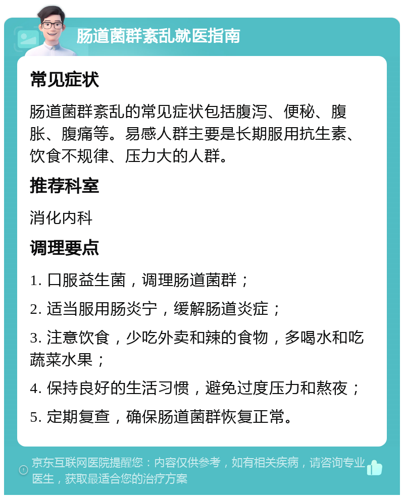 肠道菌群紊乱就医指南 常见症状 肠道菌群紊乱的常见症状包括腹泻、便秘、腹胀、腹痛等。易感人群主要是长期服用抗生素、饮食不规律、压力大的人群。 推荐科室 消化内科 调理要点 1. 口服益生菌，调理肠道菌群； 2. 适当服用肠炎宁，缓解肠道炎症； 3. 注意饮食，少吃外卖和辣的食物，多喝水和吃蔬菜水果； 4. 保持良好的生活习惯，避免过度压力和熬夜； 5. 定期复查，确保肠道菌群恢复正常。