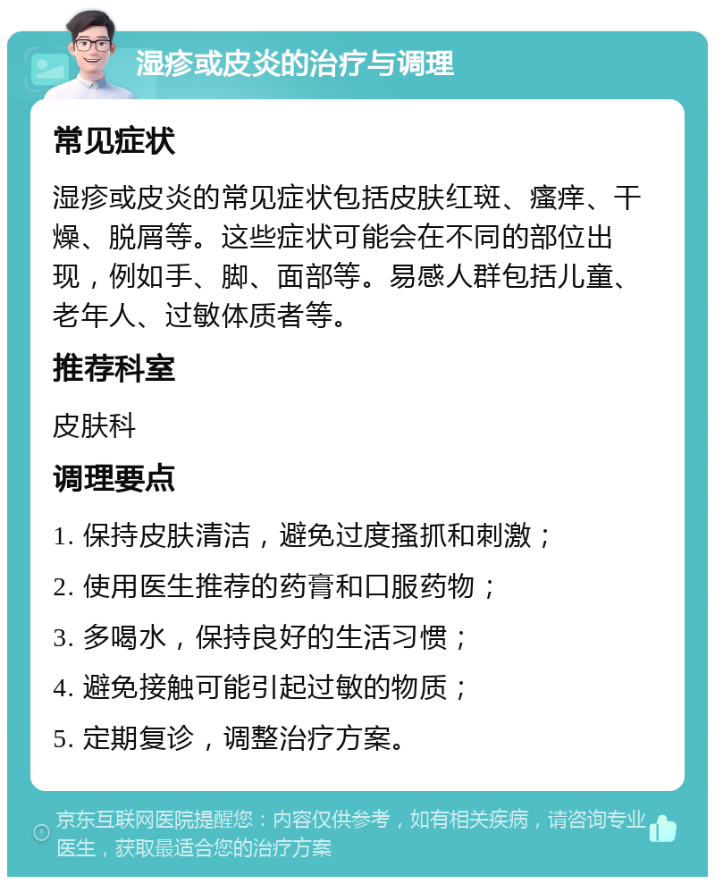 湿疹或皮炎的治疗与调理 常见症状 湿疹或皮炎的常见症状包括皮肤红斑、瘙痒、干燥、脱屑等。这些症状可能会在不同的部位出现，例如手、脚、面部等。易感人群包括儿童、老年人、过敏体质者等。 推荐科室 皮肤科 调理要点 1. 保持皮肤清洁，避免过度搔抓和刺激； 2. 使用医生推荐的药膏和口服药物； 3. 多喝水，保持良好的生活习惯； 4. 避免接触可能引起过敏的物质； 5. 定期复诊，调整治疗方案。