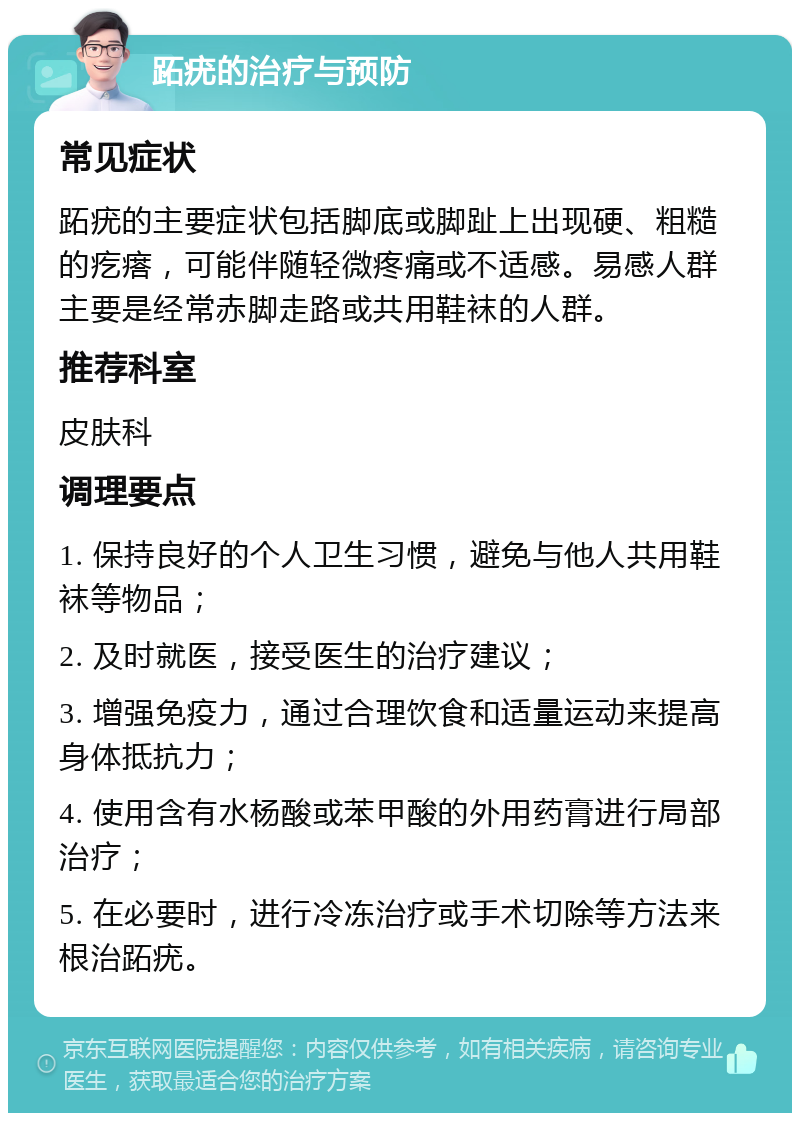 跖疣的治疗与预防 常见症状 跖疣的主要症状包括脚底或脚趾上出现硬、粗糙的疙瘩，可能伴随轻微疼痛或不适感。易感人群主要是经常赤脚走路或共用鞋袜的人群。 推荐科室 皮肤科 调理要点 1. 保持良好的个人卫生习惯，避免与他人共用鞋袜等物品； 2. 及时就医，接受医生的治疗建议； 3. 增强免疫力，通过合理饮食和适量运动来提高身体抵抗力； 4. 使用含有水杨酸或苯甲酸的外用药膏进行局部治疗； 5. 在必要时，进行冷冻治疗或手术切除等方法来根治跖疣。