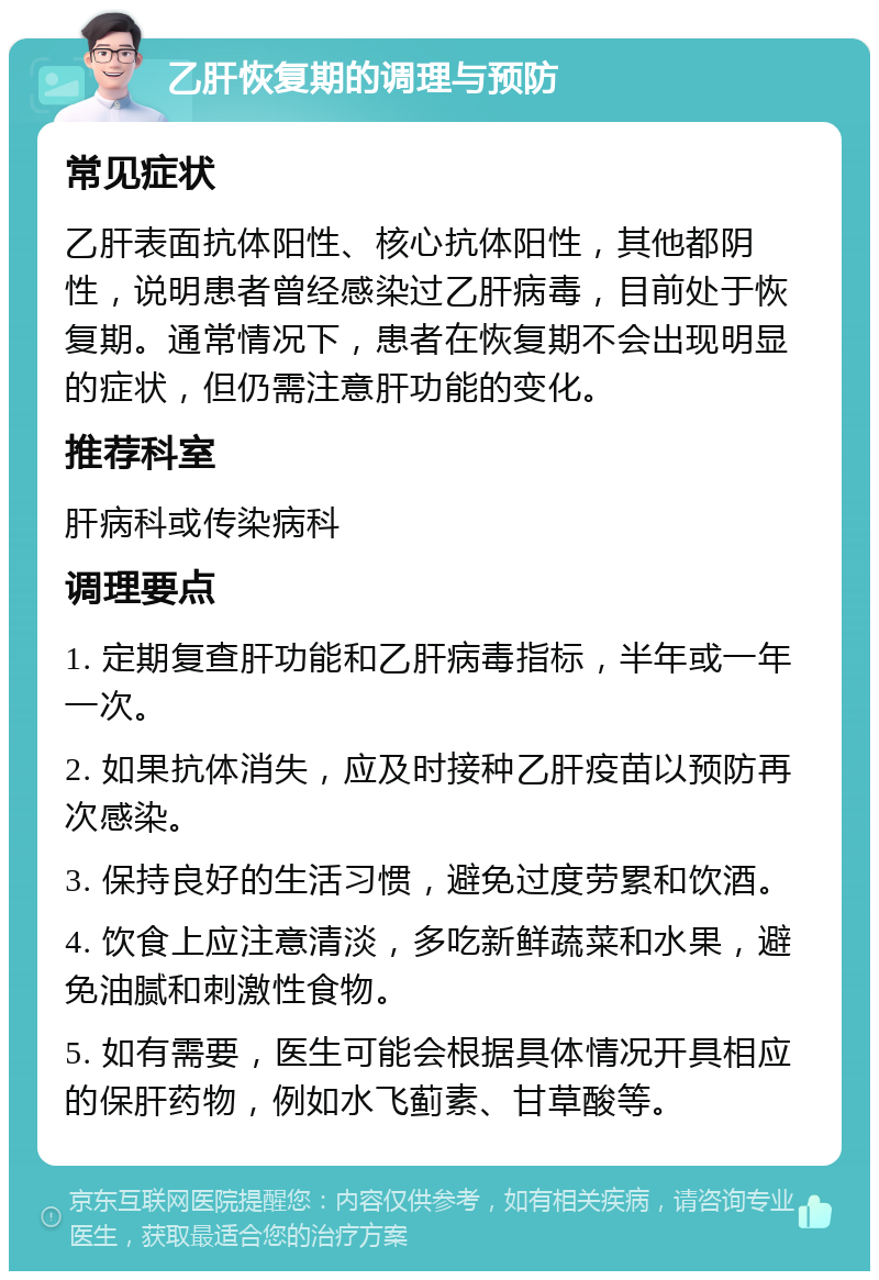 乙肝恢复期的调理与预防 常见症状 乙肝表面抗体阳性、核心抗体阳性，其他都阴性，说明患者曾经感染过乙肝病毒，目前处于恢复期。通常情况下，患者在恢复期不会出现明显的症状，但仍需注意肝功能的变化。 推荐科室 肝病科或传染病科 调理要点 1. 定期复查肝功能和乙肝病毒指标，半年或一年一次。 2. 如果抗体消失，应及时接种乙肝疫苗以预防再次感染。 3. 保持良好的生活习惯，避免过度劳累和饮酒。 4. 饮食上应注意清淡，多吃新鲜蔬菜和水果，避免油腻和刺激性食物。 5. 如有需要，医生可能会根据具体情况开具相应的保肝药物，例如水飞蓟素、甘草酸等。