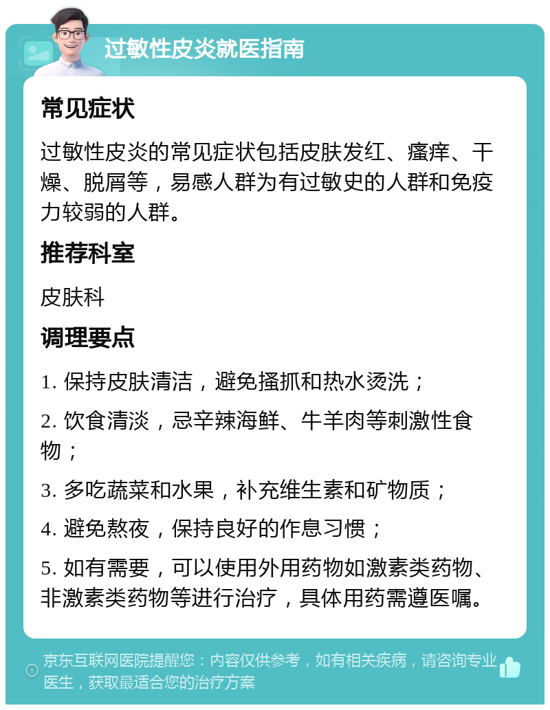 过敏性皮炎就医指南 常见症状 过敏性皮炎的常见症状包括皮肤发红、瘙痒、干燥、脱屑等，易感人群为有过敏史的人群和免疫力较弱的人群。 推荐科室 皮肤科 调理要点 1. 保持皮肤清洁，避免搔抓和热水烫洗； 2. 饮食清淡，忌辛辣海鲜、牛羊肉等刺激性食物； 3. 多吃蔬菜和水果，补充维生素和矿物质； 4. 避免熬夜，保持良好的作息习惯； 5. 如有需要，可以使用外用药物如激素类药物、非激素类药物等进行治疗，具体用药需遵医嘱。