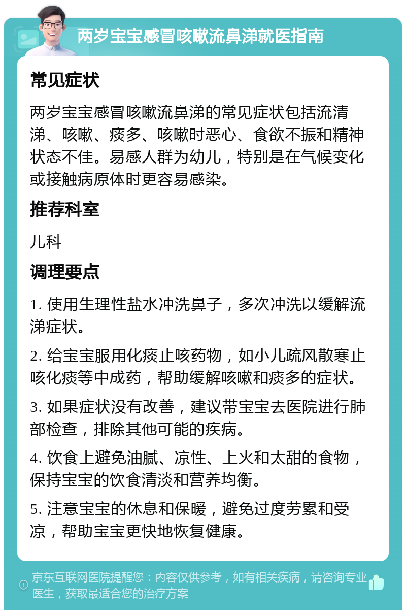 两岁宝宝感冒咳嗽流鼻涕就医指南 常见症状 两岁宝宝感冒咳嗽流鼻涕的常见症状包括流清涕、咳嗽、痰多、咳嗽时恶心、食欲不振和精神状态不佳。易感人群为幼儿，特别是在气候变化或接触病原体时更容易感染。 推荐科室 儿科 调理要点 1. 使用生理性盐水冲洗鼻子，多次冲洗以缓解流涕症状。 2. 给宝宝服用化痰止咳药物，如小儿疏风散寒止咳化痰等中成药，帮助缓解咳嗽和痰多的症状。 3. 如果症状没有改善，建议带宝宝去医院进行肺部检查，排除其他可能的疾病。 4. 饮食上避免油腻、凉性、上火和太甜的食物，保持宝宝的饮食清淡和营养均衡。 5. 注意宝宝的休息和保暖，避免过度劳累和受凉，帮助宝宝更快地恢复健康。