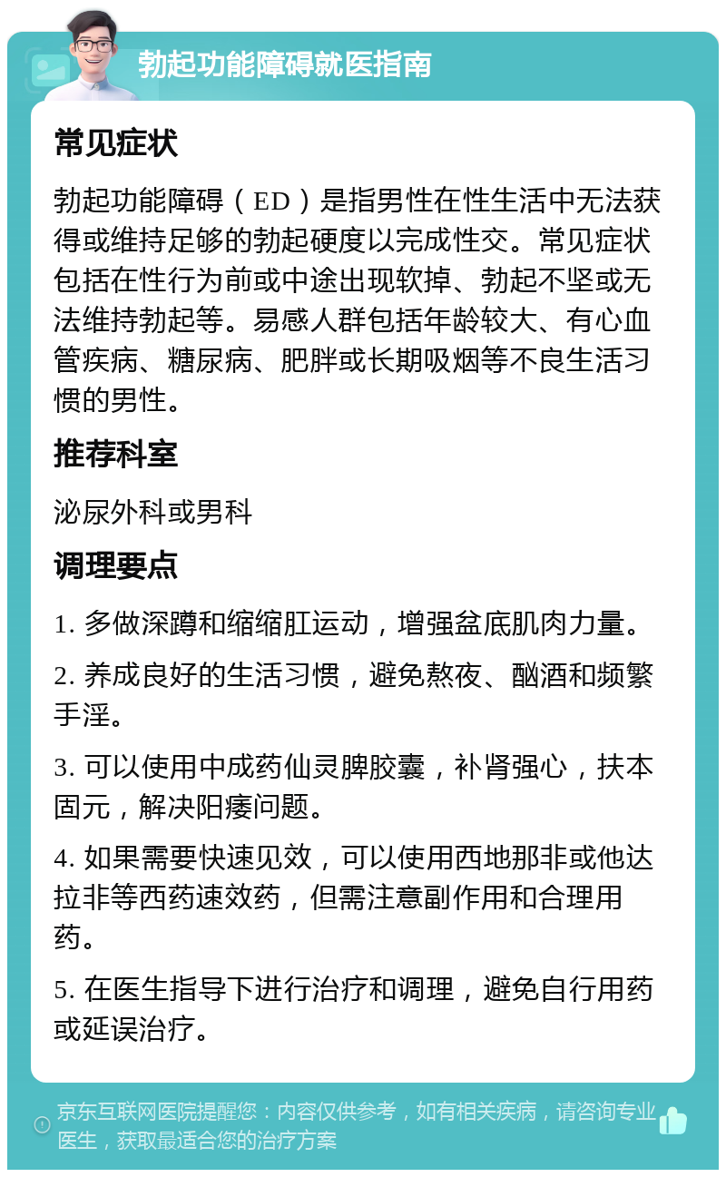 勃起功能障碍就医指南 常见症状 勃起功能障碍（ED）是指男性在性生活中无法获得或维持足够的勃起硬度以完成性交。常见症状包括在性行为前或中途出现软掉、勃起不坚或无法维持勃起等。易感人群包括年龄较大、有心血管疾病、糖尿病、肥胖或长期吸烟等不良生活习惯的男性。 推荐科室 泌尿外科或男科 调理要点 1. 多做深蹲和缩缩肛运动，增强盆底肌肉力量。 2. 养成良好的生活习惯，避免熬夜、酗酒和频繁手淫。 3. 可以使用中成药仙灵脾胶囊，补肾强心，扶本固元，解决阳痿问题。 4. 如果需要快速见效，可以使用西地那非或他达拉非等西药速效药，但需注意副作用和合理用药。 5. 在医生指导下进行治疗和调理，避免自行用药或延误治疗。