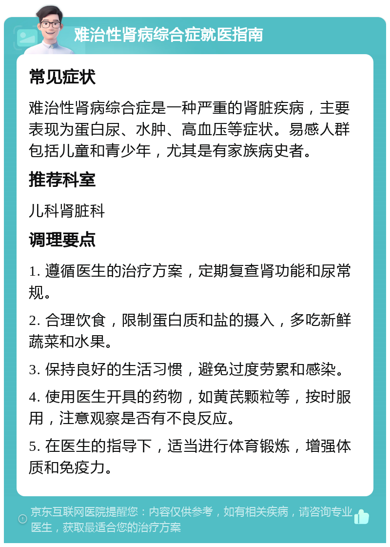 难治性肾病综合症就医指南 常见症状 难治性肾病综合症是一种严重的肾脏疾病，主要表现为蛋白尿、水肿、高血压等症状。易感人群包括儿童和青少年，尤其是有家族病史者。 推荐科室 儿科肾脏科 调理要点 1. 遵循医生的治疗方案，定期复查肾功能和尿常规。 2. 合理饮食，限制蛋白质和盐的摄入，多吃新鲜蔬菜和水果。 3. 保持良好的生活习惯，避免过度劳累和感染。 4. 使用医生开具的药物，如黄芪颗粒等，按时服用，注意观察是否有不良反应。 5. 在医生的指导下，适当进行体育锻炼，增强体质和免疫力。