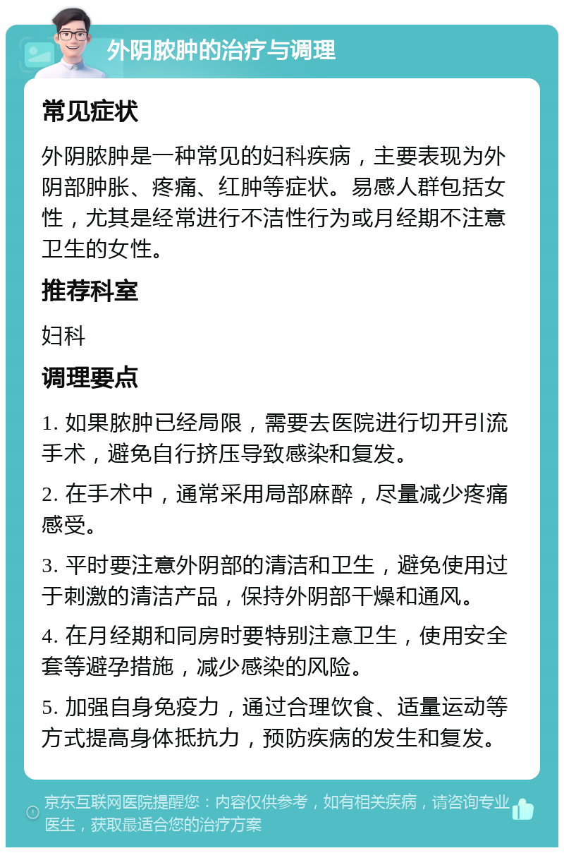 外阴脓肿的治疗与调理 常见症状 外阴脓肿是一种常见的妇科疾病，主要表现为外阴部肿胀、疼痛、红肿等症状。易感人群包括女性，尤其是经常进行不洁性行为或月经期不注意卫生的女性。 推荐科室 妇科 调理要点 1. 如果脓肿已经局限，需要去医院进行切开引流手术，避免自行挤压导致感染和复发。 2. 在手术中，通常采用局部麻醉，尽量减少疼痛感受。 3. 平时要注意外阴部的清洁和卫生，避免使用过于刺激的清洁产品，保持外阴部干燥和通风。 4. 在月经期和同房时要特别注意卫生，使用安全套等避孕措施，减少感染的风险。 5. 加强自身免疫力，通过合理饮食、适量运动等方式提高身体抵抗力，预防疾病的发生和复发。