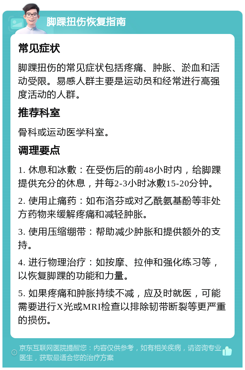 脚踝扭伤恢复指南 常见症状 脚踝扭伤的常见症状包括疼痛、肿胀、淤血和活动受限。易感人群主要是运动员和经常进行高强度活动的人群。 推荐科室 骨科或运动医学科室。 调理要点 1. 休息和冰敷：在受伤后的前48小时内，给脚踝提供充分的休息，并每2-3小时冰敷15-20分钟。 2. 使用止痛药：如布洛芬或对乙酰氨基酚等非处方药物来缓解疼痛和减轻肿胀。 3. 使用压缩绷带：帮助减少肿胀和提供额外的支持。 4. 进行物理治疗：如按摩、拉伸和强化练习等，以恢复脚踝的功能和力量。 5. 如果疼痛和肿胀持续不减，应及时就医，可能需要进行X光或MRI检查以排除韧带断裂等更严重的损伤。