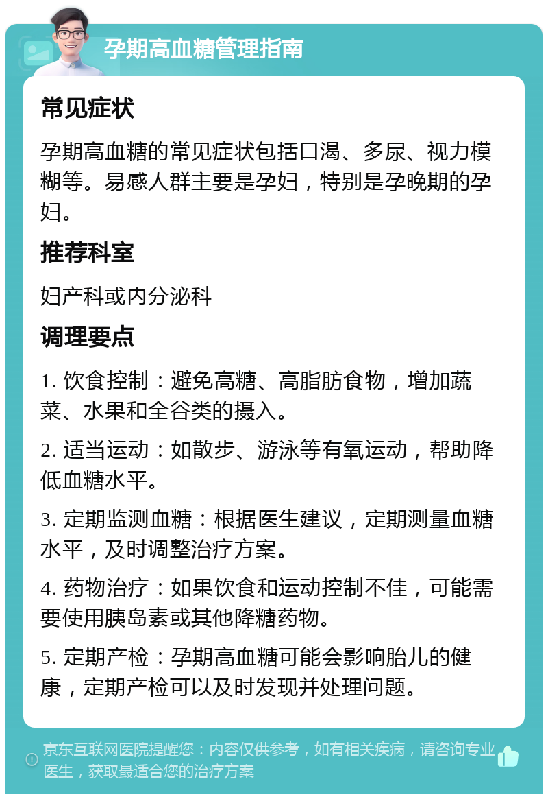 孕期高血糖管理指南 常见症状 孕期高血糖的常见症状包括口渴、多尿、视力模糊等。易感人群主要是孕妇，特别是孕晚期的孕妇。 推荐科室 妇产科或内分泌科 调理要点 1. 饮食控制：避免高糖、高脂肪食物，增加蔬菜、水果和全谷类的摄入。 2. 适当运动：如散步、游泳等有氧运动，帮助降低血糖水平。 3. 定期监测血糖：根据医生建议，定期测量血糖水平，及时调整治疗方案。 4. 药物治疗：如果饮食和运动控制不佳，可能需要使用胰岛素或其他降糖药物。 5. 定期产检：孕期高血糖可能会影响胎儿的健康，定期产检可以及时发现并处理问题。