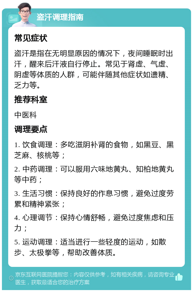 盗汗调理指南 常见症状 盗汗是指在无明显原因的情况下，夜间睡眠时出汗，醒来后汗液自行停止。常见于肾虚、气虚、阴虚等体质的人群，可能伴随其他症状如遗精、乏力等。 推荐科室 中医科 调理要点 1. 饮食调理：多吃滋阴补肾的食物，如黑豆、黑芝麻、核桃等； 2. 中药调理：可以服用六味地黄丸、知柏地黄丸等中药； 3. 生活习惯：保持良好的作息习惯，避免过度劳累和精神紧张； 4. 心理调节：保持心情舒畅，避免过度焦虑和压力； 5. 运动调理：适当进行一些轻度的运动，如散步、太极拳等，帮助改善体质。