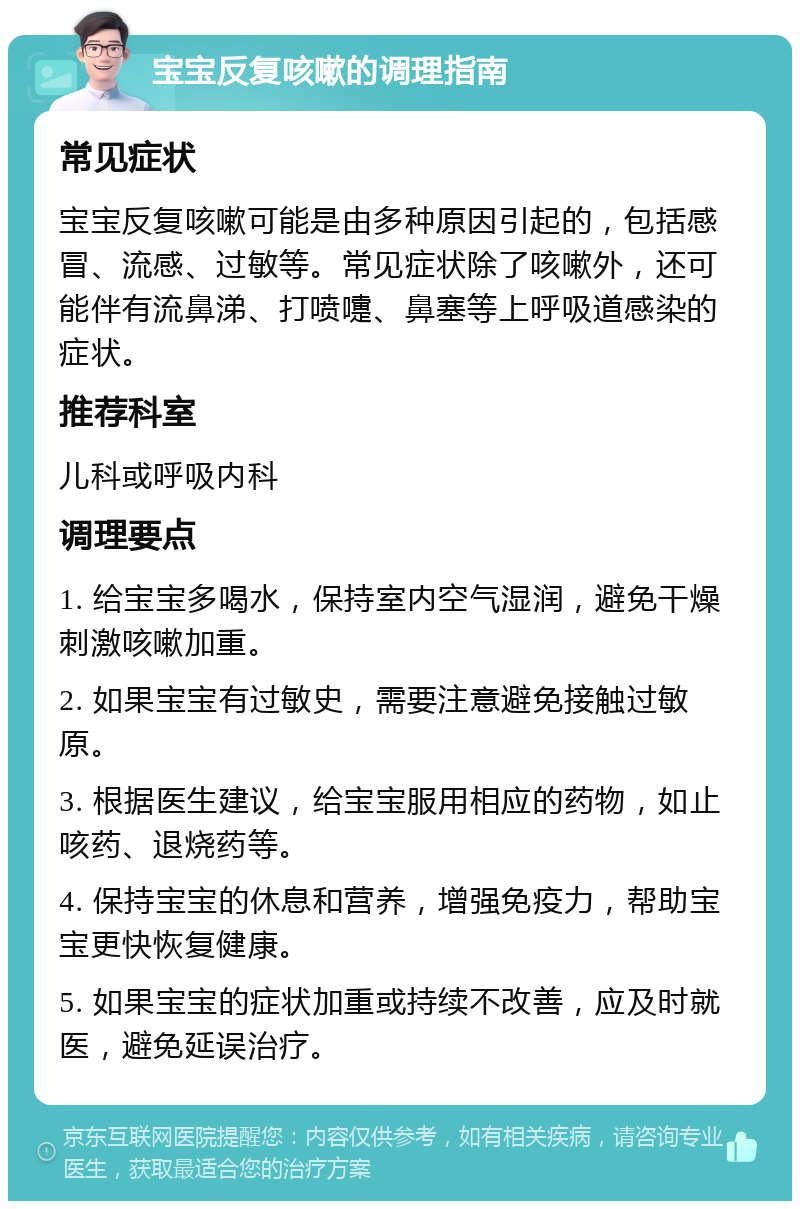 宝宝反复咳嗽的调理指南 常见症状 宝宝反复咳嗽可能是由多种原因引起的，包括感冒、流感、过敏等。常见症状除了咳嗽外，还可能伴有流鼻涕、打喷嚏、鼻塞等上呼吸道感染的症状。 推荐科室 儿科或呼吸内科 调理要点 1. 给宝宝多喝水，保持室内空气湿润，避免干燥刺激咳嗽加重。 2. 如果宝宝有过敏史，需要注意避免接触过敏原。 3. 根据医生建议，给宝宝服用相应的药物，如止咳药、退烧药等。 4. 保持宝宝的休息和营养，增强免疫力，帮助宝宝更快恢复健康。 5. 如果宝宝的症状加重或持续不改善，应及时就医，避免延误治疗。