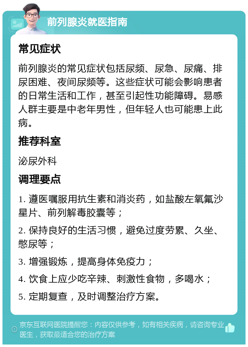 前列腺炎就医指南 常见症状 前列腺炎的常见症状包括尿频、尿急、尿痛、排尿困难、夜间尿频等。这些症状可能会影响患者的日常生活和工作，甚至引起性功能障碍。易感人群主要是中老年男性，但年轻人也可能患上此病。 推荐科室 泌尿外科 调理要点 1. 遵医嘱服用抗生素和消炎药，如盐酸左氧氟沙星片、前列解毒胶囊等； 2. 保持良好的生活习惯，避免过度劳累、久坐、憋尿等； 3. 增强锻炼，提高身体免疫力； 4. 饮食上应少吃辛辣、刺激性食物，多喝水； 5. 定期复查，及时调整治疗方案。