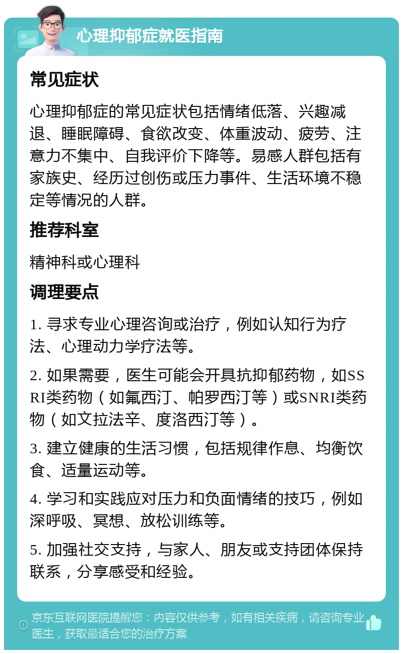 心理抑郁症就医指南 常见症状 心理抑郁症的常见症状包括情绪低落、兴趣减退、睡眠障碍、食欲改变、体重波动、疲劳、注意力不集中、自我评价下降等。易感人群包括有家族史、经历过创伤或压力事件、生活环境不稳定等情况的人群。 推荐科室 精神科或心理科 调理要点 1. 寻求专业心理咨询或治疗，例如认知行为疗法、心理动力学疗法等。 2. 如果需要，医生可能会开具抗抑郁药物，如SSRI类药物（如氟西汀、帕罗西汀等）或SNRI类药物（如文拉法辛、度洛西汀等）。 3. 建立健康的生活习惯，包括规律作息、均衡饮食、适量运动等。 4. 学习和实践应对压力和负面情绪的技巧，例如深呼吸、冥想、放松训练等。 5. 加强社交支持，与家人、朋友或支持团体保持联系，分享感受和经验。