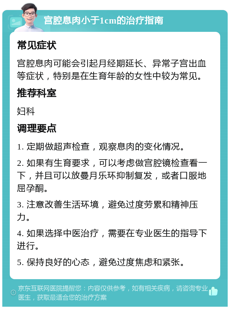 宫腔息肉小于1cm的治疗指南 常见症状 宫腔息肉可能会引起月经期延长、异常子宫出血等症状，特别是在生育年龄的女性中较为常见。 推荐科室 妇科 调理要点 1. 定期做超声检查，观察息肉的变化情况。 2. 如果有生育要求，可以考虑做宫腔镜检查看一下，并且可以放曼月乐环抑制复发，或者口服地屈孕酮。 3. 注意改善生活环境，避免过度劳累和精神压力。 4. 如果选择中医治疗，需要在专业医生的指导下进行。 5. 保持良好的心态，避免过度焦虑和紧张。