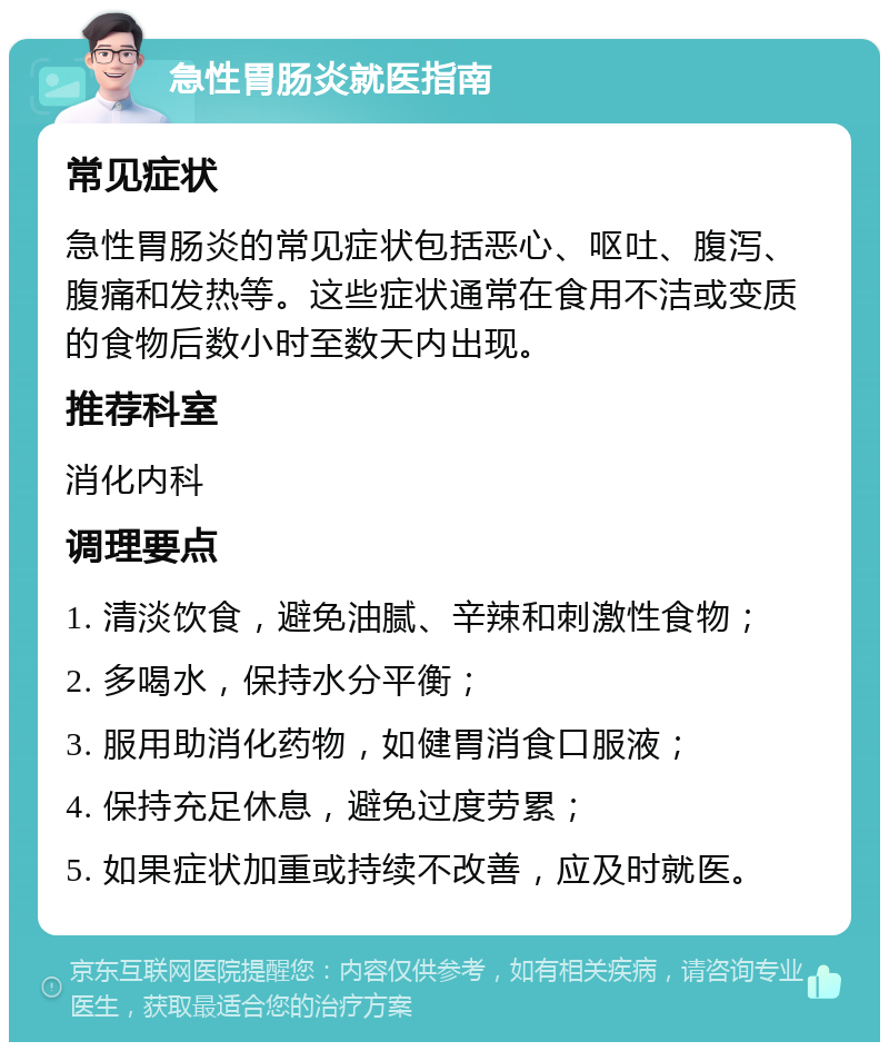 急性胃肠炎就医指南 常见症状 急性胃肠炎的常见症状包括恶心、呕吐、腹泻、腹痛和发热等。这些症状通常在食用不洁或变质的食物后数小时至数天内出现。 推荐科室 消化内科 调理要点 1. 清淡饮食，避免油腻、辛辣和刺激性食物； 2. 多喝水，保持水分平衡； 3. 服用助消化药物，如健胃消食口服液； 4. 保持充足休息，避免过度劳累； 5. 如果症状加重或持续不改善，应及时就医。