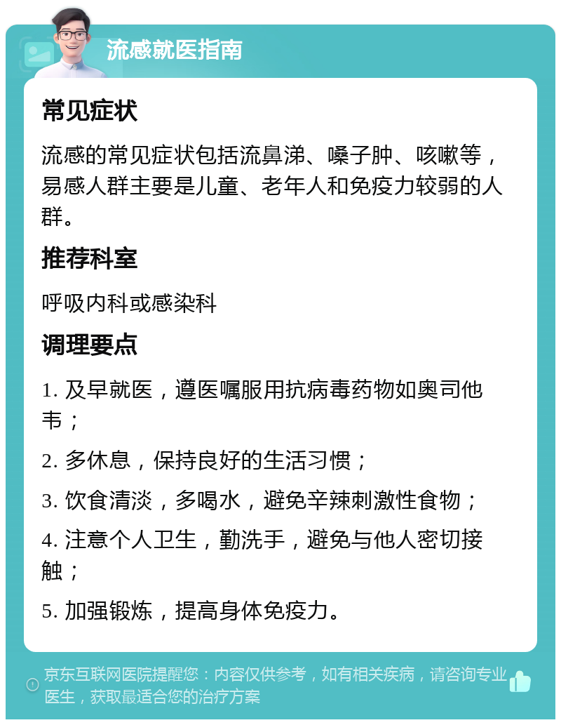 流感就医指南 常见症状 流感的常见症状包括流鼻涕、嗓子肿、咳嗽等，易感人群主要是儿童、老年人和免疫力较弱的人群。 推荐科室 呼吸内科或感染科 调理要点 1. 及早就医，遵医嘱服用抗病毒药物如奥司他韦； 2. 多休息，保持良好的生活习惯； 3. 饮食清淡，多喝水，避免辛辣刺激性食物； 4. 注意个人卫生，勤洗手，避免与他人密切接触； 5. 加强锻炼，提高身体免疫力。