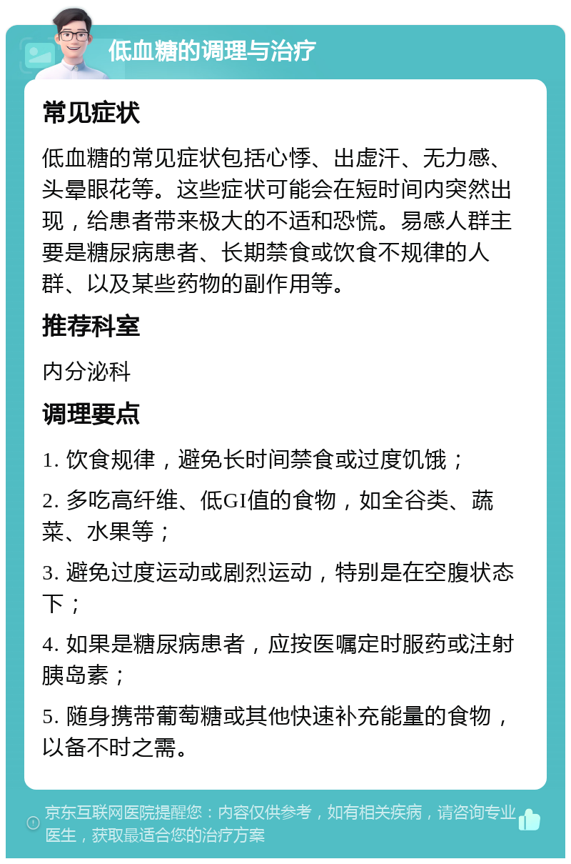 低血糖的调理与治疗 常见症状 低血糖的常见症状包括心悸、出虚汗、无力感、头晕眼花等。这些症状可能会在短时间内突然出现，给患者带来极大的不适和恐慌。易感人群主要是糖尿病患者、长期禁食或饮食不规律的人群、以及某些药物的副作用等。 推荐科室 内分泌科 调理要点 1. 饮食规律，避免长时间禁食或过度饥饿； 2. 多吃高纤维、低GI值的食物，如全谷类、蔬菜、水果等； 3. 避免过度运动或剧烈运动，特别是在空腹状态下； 4. 如果是糖尿病患者，应按医嘱定时服药或注射胰岛素； 5. 随身携带葡萄糖或其他快速补充能量的食物，以备不时之需。