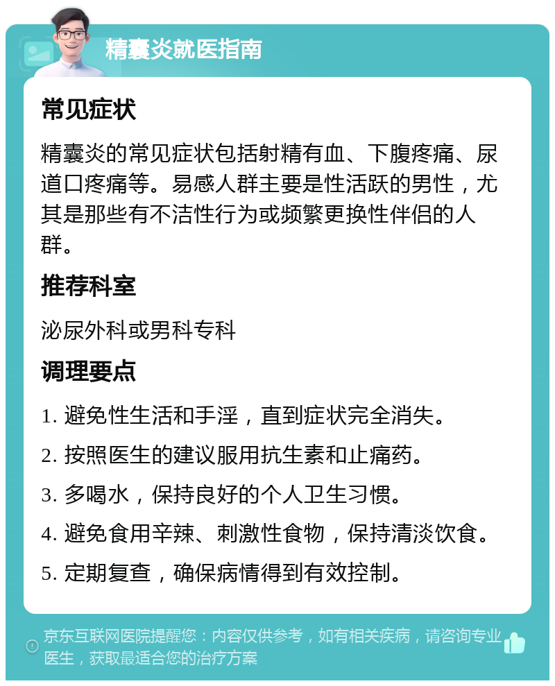 精囊炎就医指南 常见症状 精囊炎的常见症状包括射精有血、下腹疼痛、尿道口疼痛等。易感人群主要是性活跃的男性，尤其是那些有不洁性行为或频繁更换性伴侣的人群。 推荐科室 泌尿外科或男科专科 调理要点 1. 避免性生活和手淫，直到症状完全消失。 2. 按照医生的建议服用抗生素和止痛药。 3. 多喝水，保持良好的个人卫生习惯。 4. 避免食用辛辣、刺激性食物，保持清淡饮食。 5. 定期复查，确保病情得到有效控制。