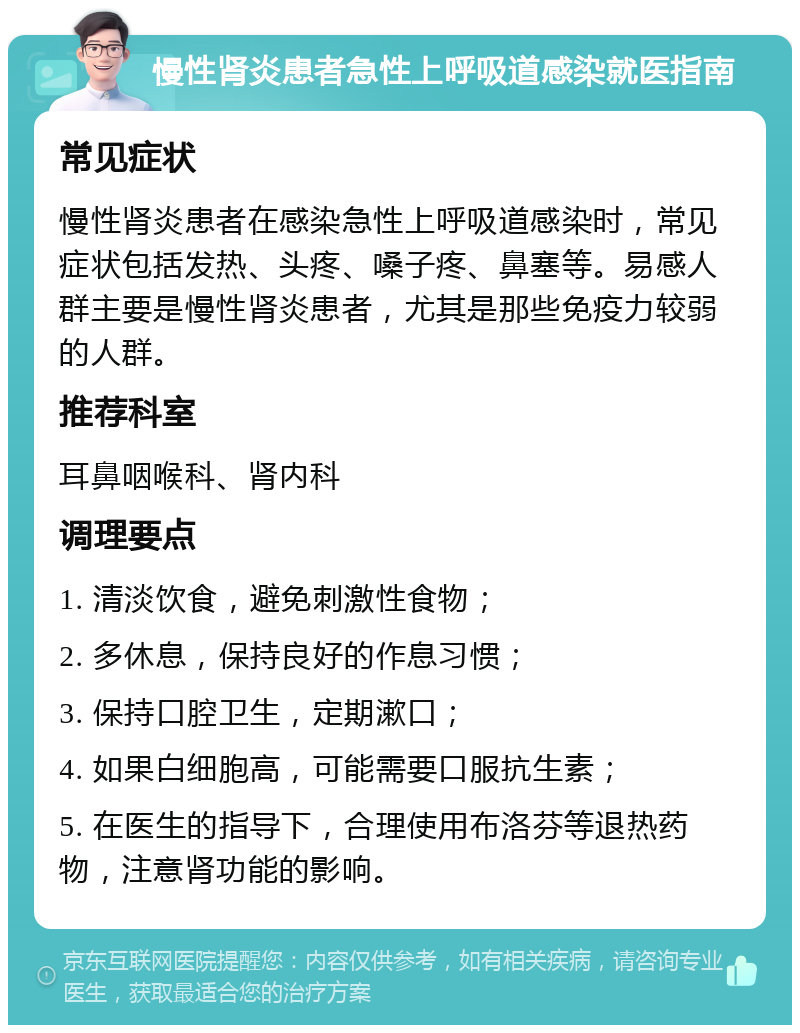 慢性肾炎患者急性上呼吸道感染就医指南 常见症状 慢性肾炎患者在感染急性上呼吸道感染时，常见症状包括发热、头疼、嗓子疼、鼻塞等。易感人群主要是慢性肾炎患者，尤其是那些免疫力较弱的人群。 推荐科室 耳鼻咽喉科、肾内科 调理要点 1. 清淡饮食，避免刺激性食物； 2. 多休息，保持良好的作息习惯； 3. 保持口腔卫生，定期漱口； 4. 如果白细胞高，可能需要口服抗生素； 5. 在医生的指导下，合理使用布洛芬等退热药物，注意肾功能的影响。