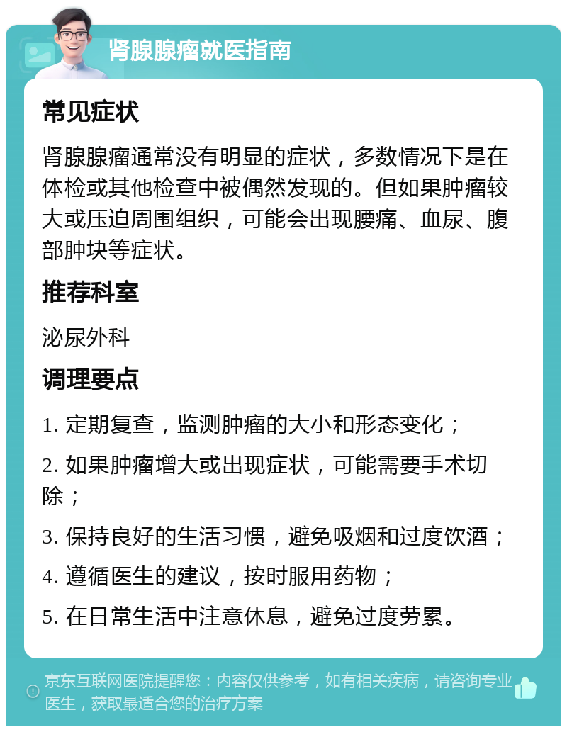 肾腺腺瘤就医指南 常见症状 肾腺腺瘤通常没有明显的症状，多数情况下是在体检或其他检查中被偶然发现的。但如果肿瘤较大或压迫周围组织，可能会出现腰痛、血尿、腹部肿块等症状。 推荐科室 泌尿外科 调理要点 1. 定期复查，监测肿瘤的大小和形态变化； 2. 如果肿瘤增大或出现症状，可能需要手术切除； 3. 保持良好的生活习惯，避免吸烟和过度饮酒； 4. 遵循医生的建议，按时服用药物； 5. 在日常生活中注意休息，避免过度劳累。