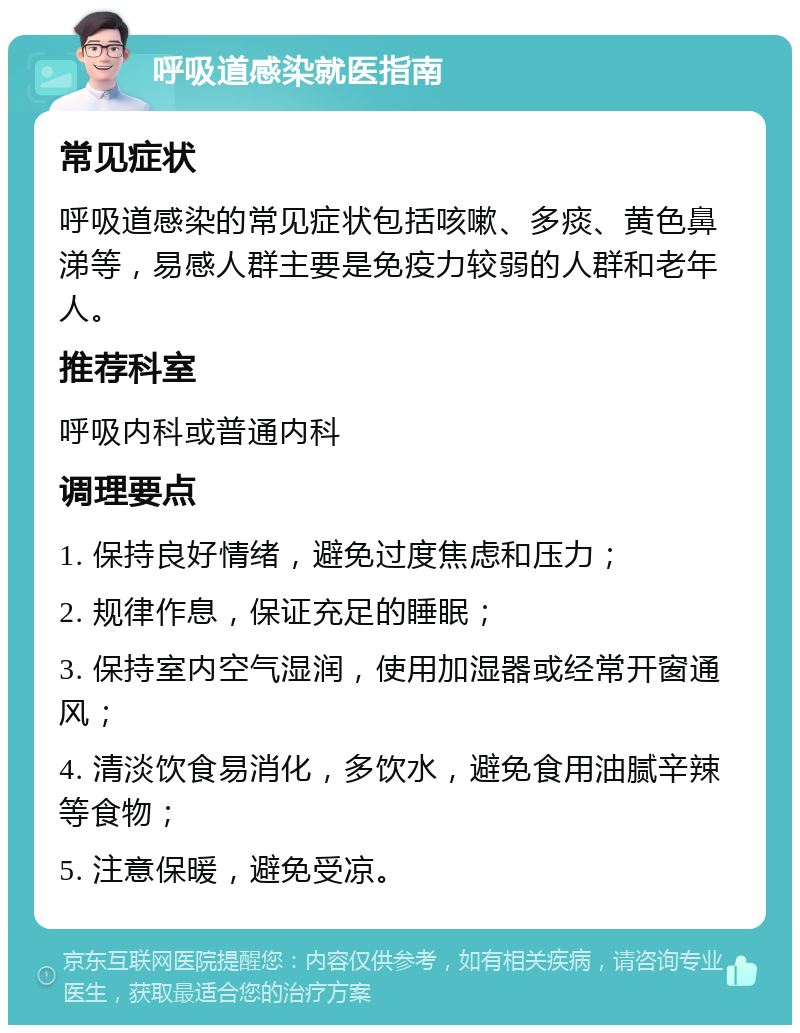 呼吸道感染就医指南 常见症状 呼吸道感染的常见症状包括咳嗽、多痰、黄色鼻涕等，易感人群主要是免疫力较弱的人群和老年人。 推荐科室 呼吸内科或普通内科 调理要点 1. 保持良好情绪，避免过度焦虑和压力； 2. 规律作息，保证充足的睡眠； 3. 保持室内空气湿润，使用加湿器或经常开窗通风； 4. 清淡饮食易消化，多饮水，避免食用油腻辛辣等食物； 5. 注意保暖，避免受凉。