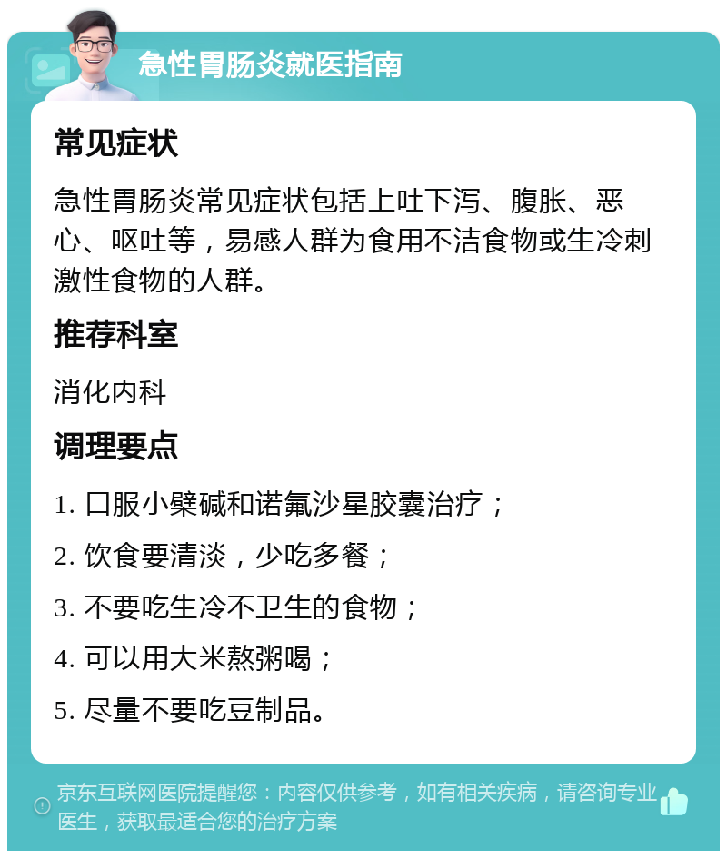 急性胃肠炎就医指南 常见症状 急性胃肠炎常见症状包括上吐下泻、腹胀、恶心、呕吐等，易感人群为食用不洁食物或生冷刺激性食物的人群。 推荐科室 消化内科 调理要点 1. 口服小檗碱和诺氟沙星胶囊治疗； 2. 饮食要清淡，少吃多餐； 3. 不要吃生冷不卫生的食物； 4. 可以用大米熬粥喝； 5. 尽量不要吃豆制品。