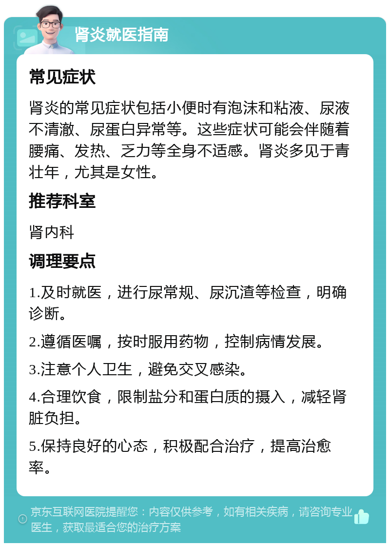 肾炎就医指南 常见症状 肾炎的常见症状包括小便时有泡沫和粘液、尿液不清澈、尿蛋白异常等。这些症状可能会伴随着腰痛、发热、乏力等全身不适感。肾炎多见于青壮年，尤其是女性。 推荐科室 肾内科 调理要点 1.及时就医，进行尿常规、尿沉渣等检查，明确诊断。 2.遵循医嘱，按时服用药物，控制病情发展。 3.注意个人卫生，避免交叉感染。 4.合理饮食，限制盐分和蛋白质的摄入，减轻肾脏负担。 5.保持良好的心态，积极配合治疗，提高治愈率。