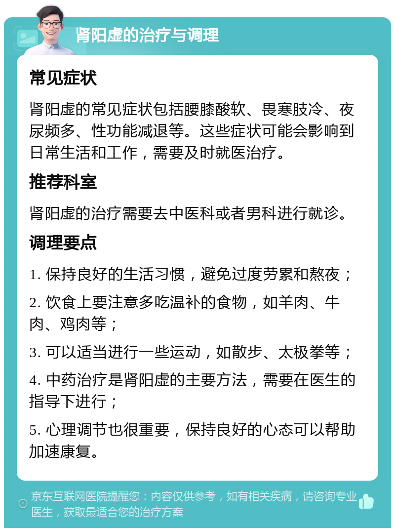 肾阳虚的治疗与调理 常见症状 肾阳虚的常见症状包括腰膝酸软、畏寒肢冷、夜尿频多、性功能减退等。这些症状可能会影响到日常生活和工作，需要及时就医治疗。 推荐科室 肾阳虚的治疗需要去中医科或者男科进行就诊。 调理要点 1. 保持良好的生活习惯，避免过度劳累和熬夜； 2. 饮食上要注意多吃温补的食物，如羊肉、牛肉、鸡肉等； 3. 可以适当进行一些运动，如散步、太极拳等； 4. 中药治疗是肾阳虚的主要方法，需要在医生的指导下进行； 5. 心理调节也很重要，保持良好的心态可以帮助加速康复。