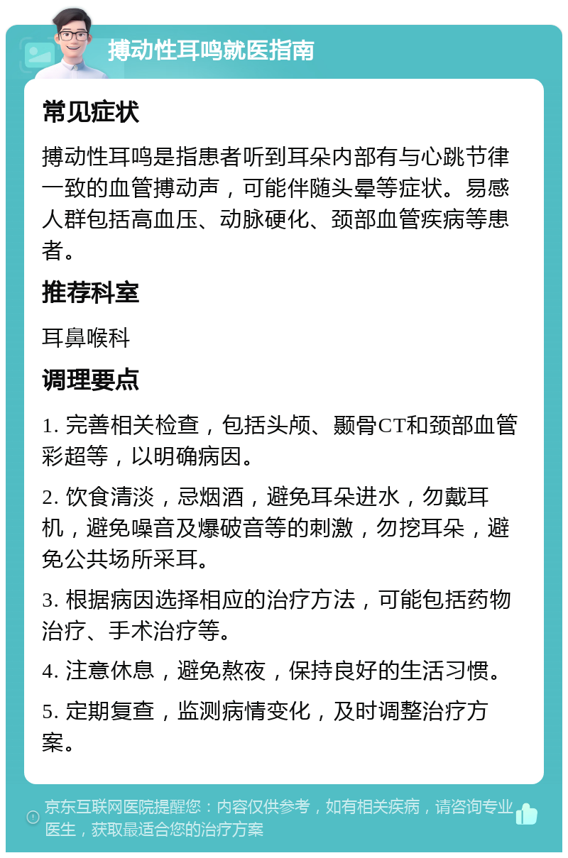 搏动性耳鸣就医指南 常见症状 搏动性耳鸣是指患者听到耳朵内部有与心跳节律一致的血管搏动声，可能伴随头晕等症状。易感人群包括高血压、动脉硬化、颈部血管疾病等患者。 推荐科室 耳鼻喉科 调理要点 1. 完善相关检查，包括头颅、颞骨CT和颈部血管彩超等，以明确病因。 2. 饮食清淡，忌烟酒，避免耳朵进水，勿戴耳机，避免噪音及爆破音等的刺激，勿挖耳朵，避免公共场所采耳。 3. 根据病因选择相应的治疗方法，可能包括药物治疗、手术治疗等。 4. 注意休息，避免熬夜，保持良好的生活习惯。 5. 定期复查，监测病情变化，及时调整治疗方案。