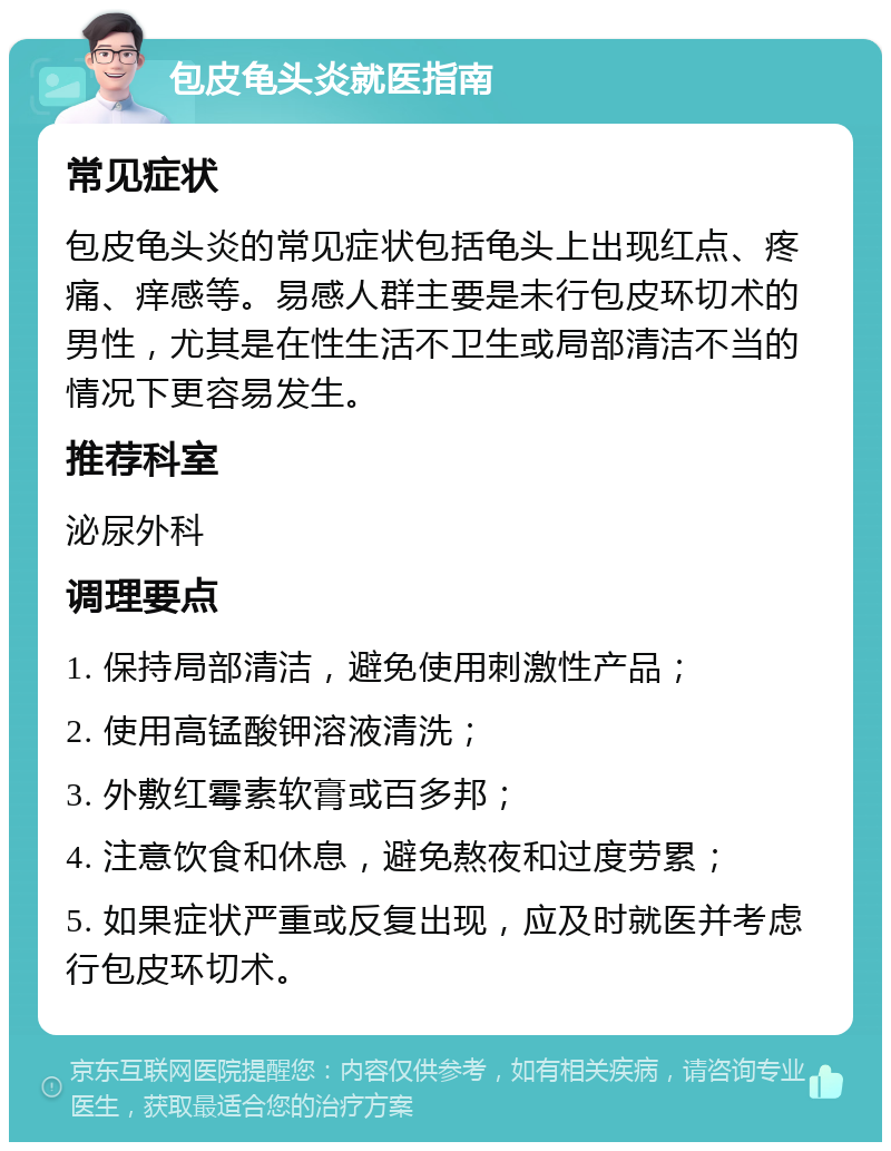 包皮龟头炎就医指南 常见症状 包皮龟头炎的常见症状包括龟头上出现红点、疼痛、痒感等。易感人群主要是未行包皮环切术的男性，尤其是在性生活不卫生或局部清洁不当的情况下更容易发生。 推荐科室 泌尿外科 调理要点 1. 保持局部清洁，避免使用刺激性产品； 2. 使用高锰酸钾溶液清洗； 3. 外敷红霉素软膏或百多邦； 4. 注意饮食和休息，避免熬夜和过度劳累； 5. 如果症状严重或反复出现，应及时就医并考虑行包皮环切术。