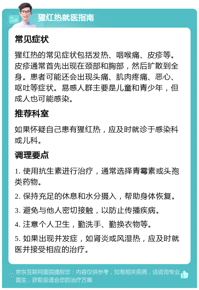 猩红热就医指南 常见症状 猩红热的常见症状包括发热、咽喉痛、皮疹等。皮疹通常首先出现在颈部和胸部，然后扩散到全身。患者可能还会出现头痛、肌肉疼痛、恶心、呕吐等症状。易感人群主要是儿童和青少年，但成人也可能感染。 推荐科室 如果怀疑自己患有猩红热，应及时就诊于感染科或儿科。 调理要点 1. 使用抗生素进行治疗，通常选择青霉素或头孢类药物。 2. 保持充足的休息和水分摄入，帮助身体恢复。 3. 避免与他人密切接触，以防止传播疾病。 4. 注意个人卫生，勤洗手、勤换衣物等。 5. 如果出现并发症，如肾炎或风湿热，应及时就医并接受相应的治疗。