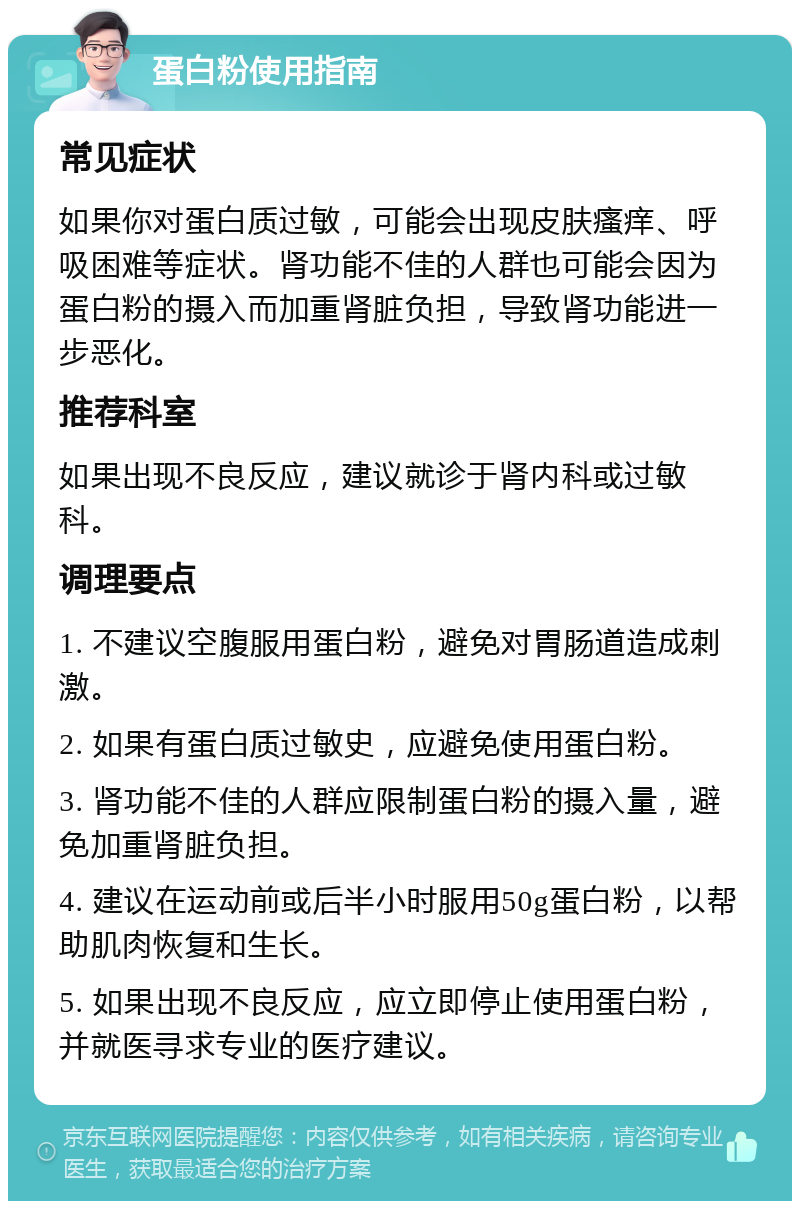 蛋白粉使用指南 常见症状 如果你对蛋白质过敏，可能会出现皮肤瘙痒、呼吸困难等症状。肾功能不佳的人群也可能会因为蛋白粉的摄入而加重肾脏负担，导致肾功能进一步恶化。 推荐科室 如果出现不良反应，建议就诊于肾内科或过敏科。 调理要点 1. 不建议空腹服用蛋白粉，避免对胃肠道造成刺激。 2. 如果有蛋白质过敏史，应避免使用蛋白粉。 3. 肾功能不佳的人群应限制蛋白粉的摄入量，避免加重肾脏负担。 4. 建议在运动前或后半小时服用50g蛋白粉，以帮助肌肉恢复和生长。 5. 如果出现不良反应，应立即停止使用蛋白粉，并就医寻求专业的医疗建议。